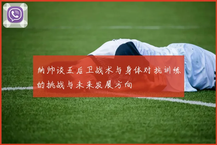 纳帅谈五后卫战术与身体对抗训练的挑战与未来发展方向
