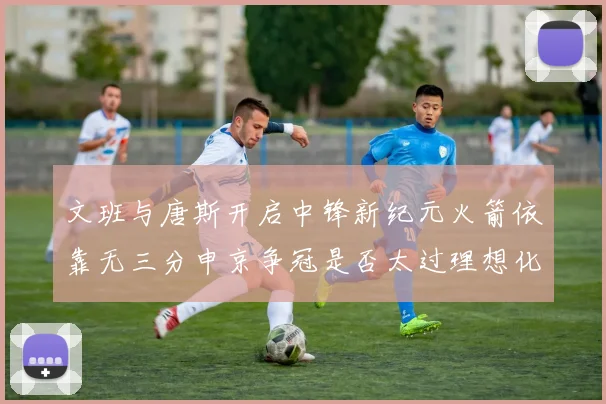 文班与唐斯开启中锋新纪元火箭依靠无三分申京争冠是否太过理想化
