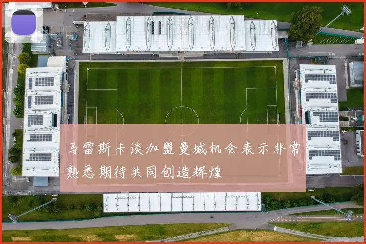 马雷斯卡谈加盟曼城机会表示非常熟悉期待共同创造辉煌