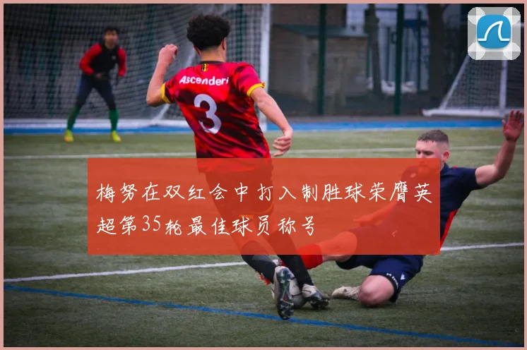 梅努在双红会中打入制胜球荣膺英超第35轮最佳球员称号