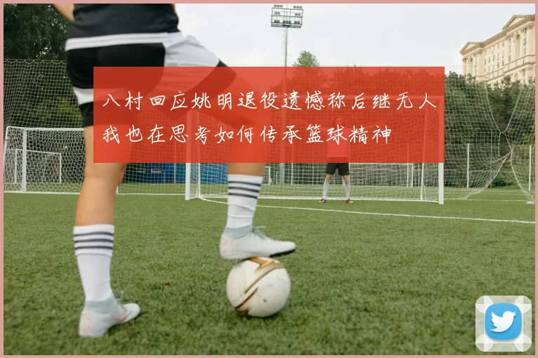 八村回应姚明退役遗憾称后继无人我也在思考如何传承篮球精神