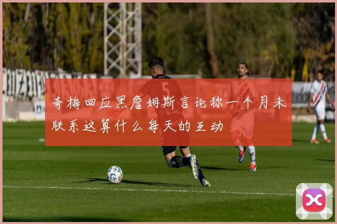 夸梅回应黑詹姆斯言论称一个月未联系这算什么每天的互动