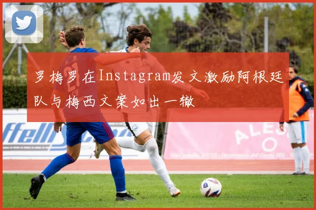 罗梅罗在Instagram发文激励阿根廷队与梅西文案如出一辙