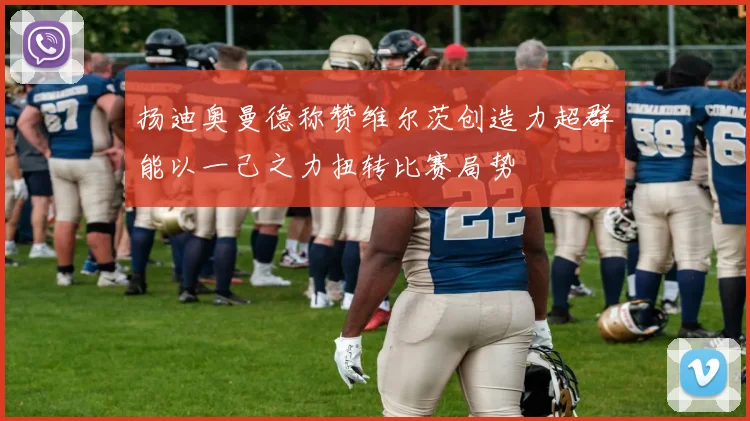 扬迪奥曼德称赞维尔茨创造力超群能以一己之力扭转比赛局势
