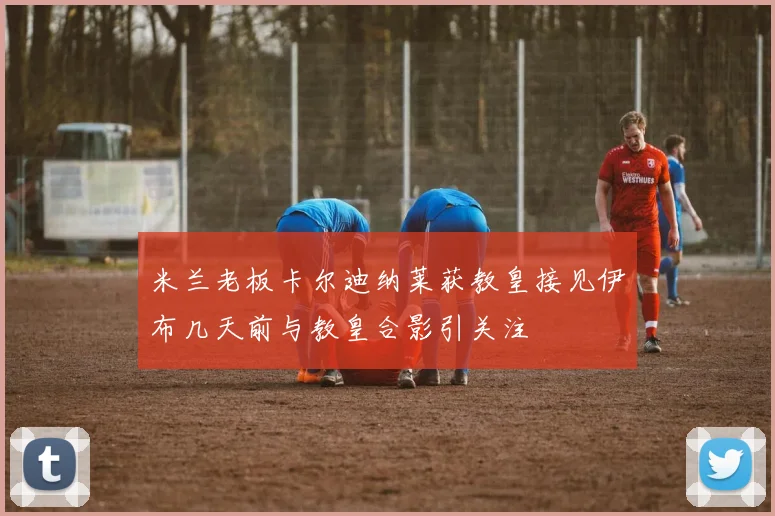 米兰老板卡尔迪纳莱获教皇接见伊布几天前与教皇合影引关注