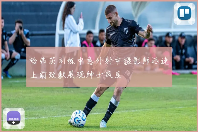 哈弗茨训练中意外射中摄影师迅速上前致歉展现绅士风度