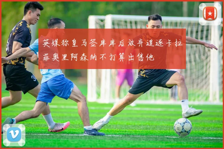 英媒称皇马签库库后放弃追逐卡拉菲奥里阿森纳不打算出售他