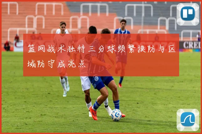 篮网战术独特三分球频繁换防与区域防守成亮点
