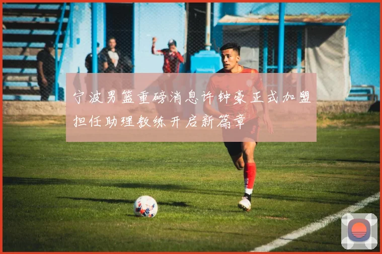 宁波男篮重磅消息许钟豪正式加盟担任助理教练开启新篇章