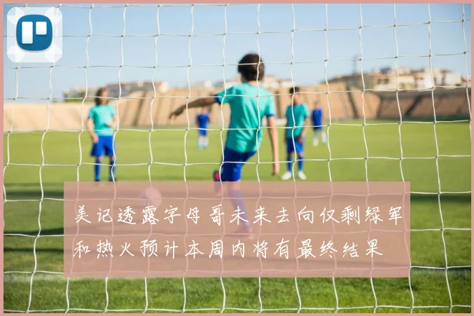美记透露字母哥未来去向仅剩绿军和热火预计本周内将有最终结果