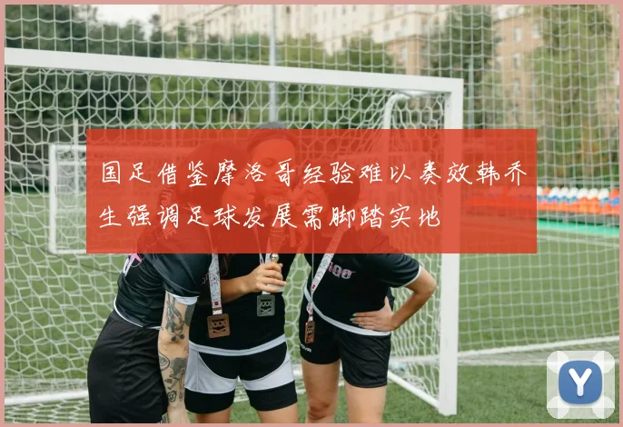 国足借鉴摩洛哥经验难以奏效韩乔生强调足球发展需脚踏实地