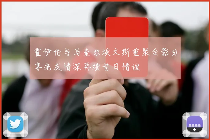 霍伊伦与马奎尔埃文斯重聚合影分享老友情深再续昔日情谊