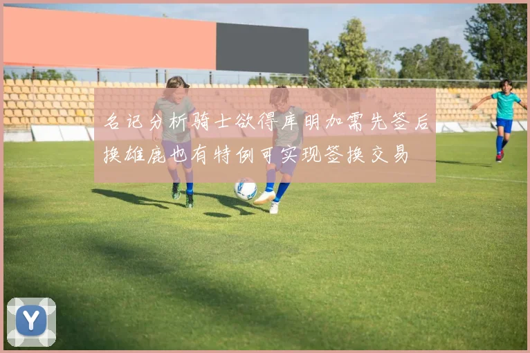 名记分析骑士欲得库明加需先签后换雄鹿也有特例可实现签换交易